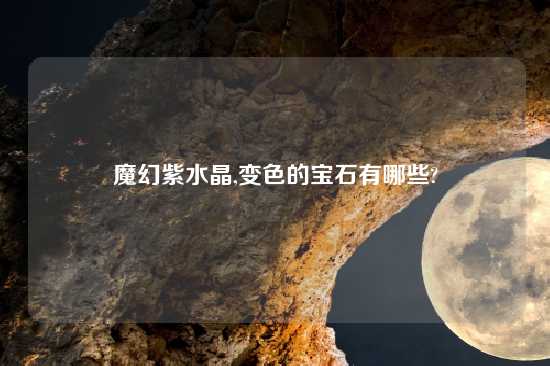 魔幻紫水晶,变色的宝石有哪些?