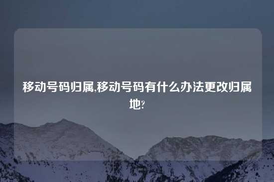 移动号码归属,移动号码有什么办法更改归属地?