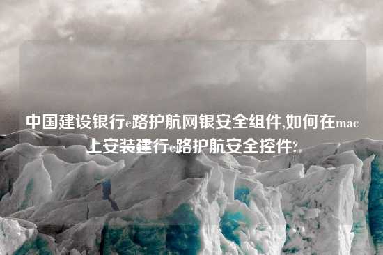 中国建设银行e路护航网银安全组件,如何在mac上安装建行e路护航安全控件?