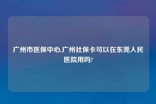 广州市医保中心,广州社保卡可以在东莞人民医院用吗?