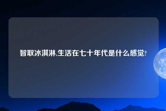 智取冰淇淋,生活在七十年代是什么感觉?