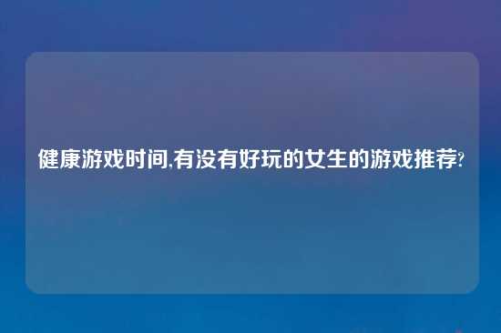 健康游戏时间,有没有好玩的女生的游戏推荐?