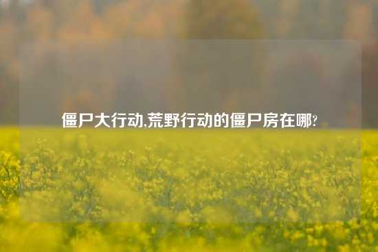 僵尸大行动,荒野行动的僵尸房在哪?