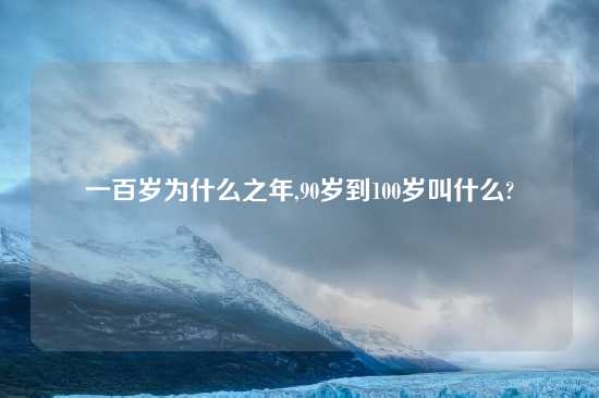 一百岁为什么之年,90岁到100岁叫什么?