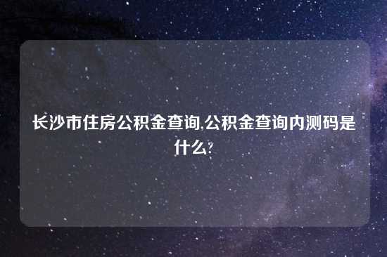 长沙市住房公积金查询,公积金查询内测码是什么?