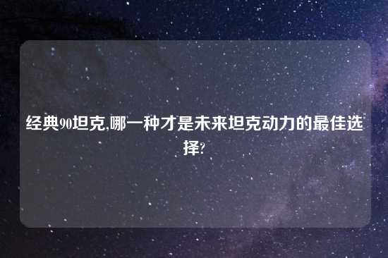 经典90坦克,哪一种才是未来坦克动力的最佳选择?