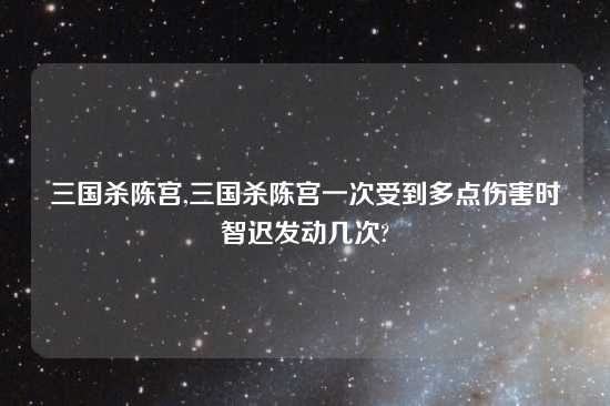 三国杀陈宫,三国杀陈宫一次受到多点伤害时智迟发动几次?