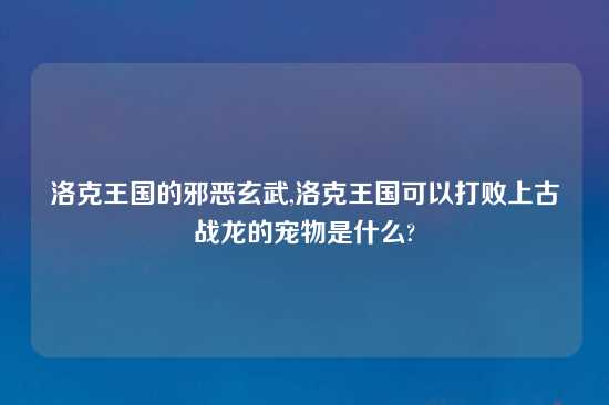 洛克王国的邪恶玄武,洛克王国可以打败上古战龙的宠物是什么?