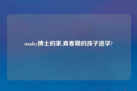 stanley博士的家,青春期的孩子逃学?