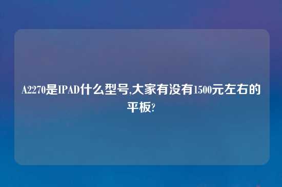 A2270是IPAD什么型号,大家有没有1500元左右的平板?