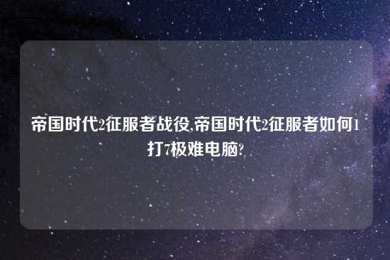 帝国时代2征服者战役,帝国时代2征服者如何1打7极难电脑?