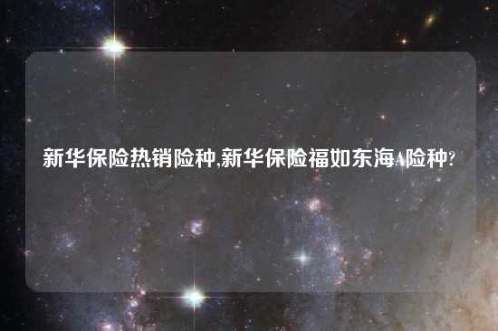 新华保险热销险种,新华保险福如东海A险种?