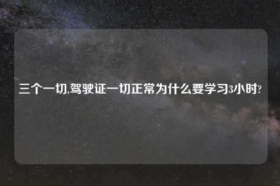 三个一切,驾驶证一切正常为什么要学习3小时?