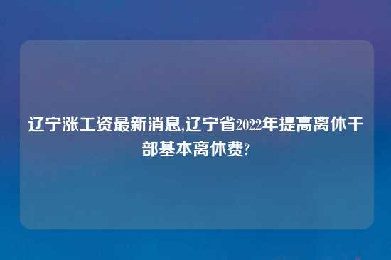 辽宁涨工资最新消息,辽宁省2022年提高离休干部基本离休费?