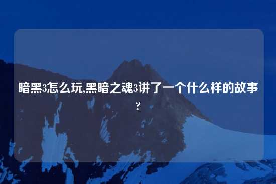 暗黑3怎么玩,黑暗之魂3讲了一个什么样的故事?