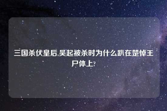 三国杀伏皇后,吴起被杀时为什么趴在楚悼王尸体上?