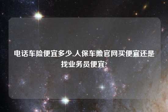 电话车险便宜多少,人保车险官网买便宜还是找业务员便宜?