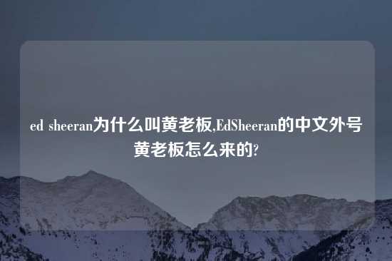 ed sheeran为什么叫黄老板,EdSheeran的中文外号黄老板怎么来的?