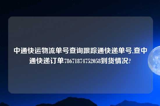 中通快运物流单号查询跟踪通快递单号,查中通快递订单78671874752058到货情况?