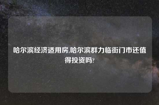 哈尔滨经济适用房,哈尔滨群力临街门市还值得投资吗?