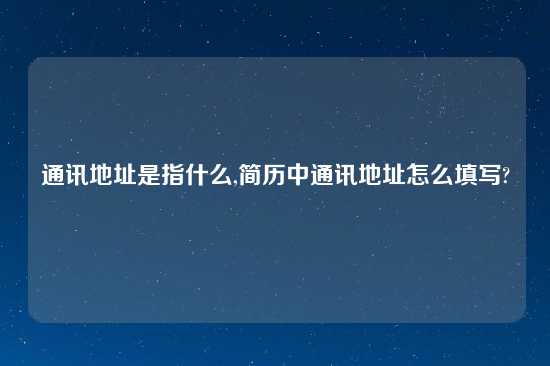 通讯地址是指什么,简历中通讯地址怎么填写?