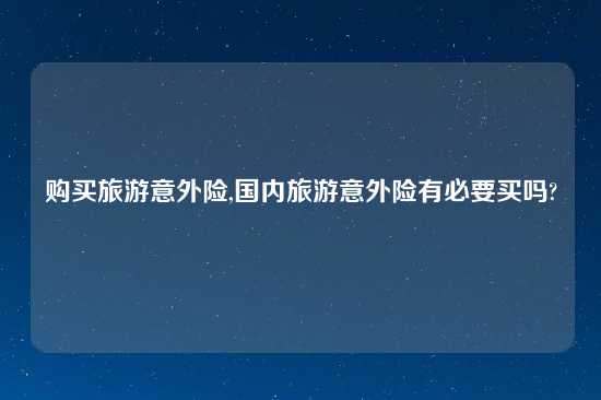 购买旅游意外险,国内旅游意外险有必要买吗?