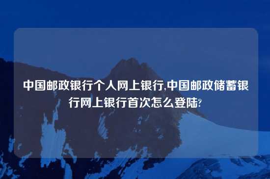 中国邮政银行个人网上银行,中国邮政储蓄银行网上银行首次怎么登陆?