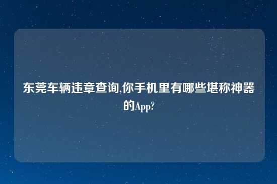 东莞车辆违章查询,你手机里有哪些堪称神器的App?