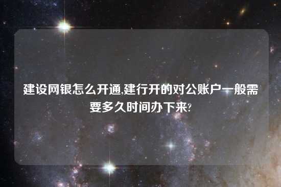 建设网银怎么开通,建行开的对公账户一般需要多久时间办下来?