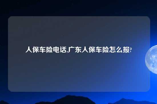 人保车险电话,广东人保车险怎么报?