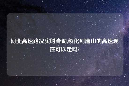 河北高速路况实时查询,绥化到唐山的高速现在可以走吗?