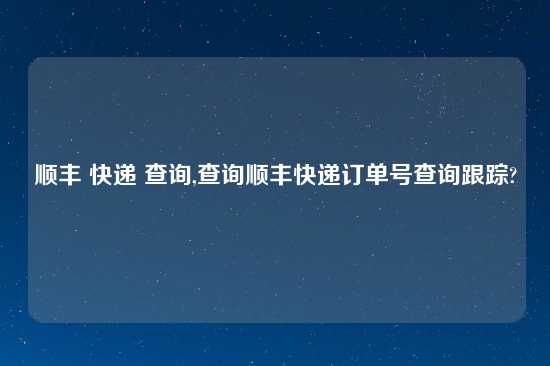 顺丰 快递 查询,查询顺丰快递订单号查询跟踪?