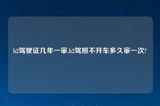 b2驾驶证几年一审,b2驾照不开车多久审一次?