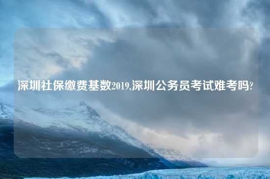 深圳社保缴费基数2019,深圳公务员考试难考吗?