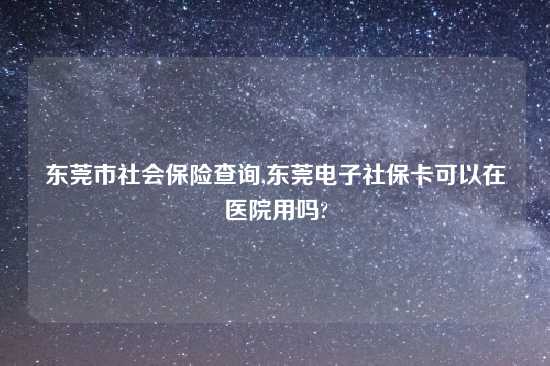 东莞市社会保险查询,东莞电子社保卡可以在医院用吗?