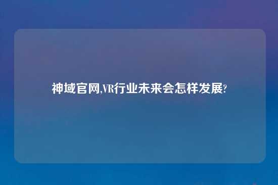 神域官网,VR行业未来会怎样发展?