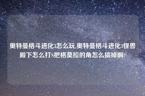 奥特曼格斗进化3怎么玩,奥特曼格斗进化3怪兽殿下怎么打S把格莫拉的角怎么搞掉啊?