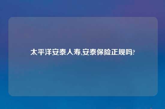 太平洋安泰人寿,安泰保险正规吗?