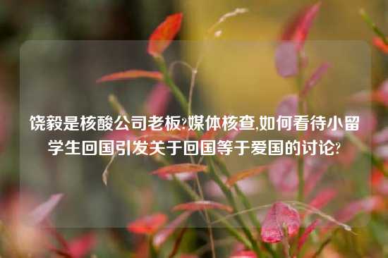 饶毅是核酸公司老板?媒体核查,如何看待小留学生回国引发关于回国等于爱国的讨论?