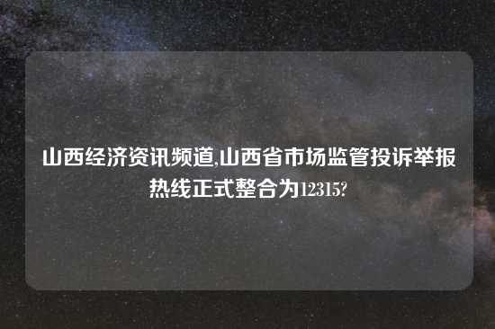 山西经济资讯频道,山西省市场监管投诉举报热线正式整合为12315?