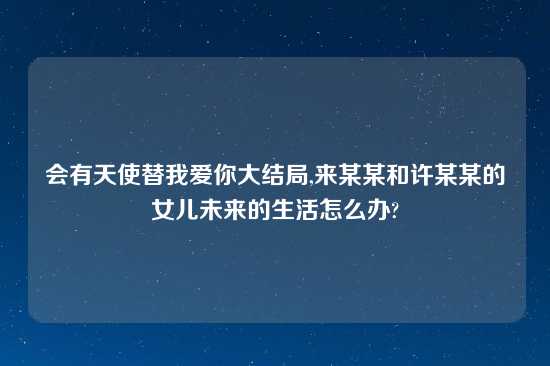 会有天使替我爱你大结局,来某某和许某某的女儿未来的生活怎么办?