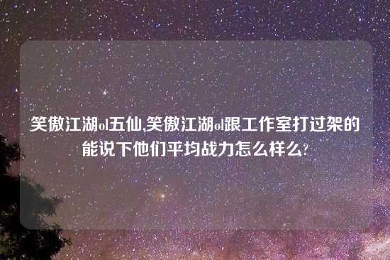 笑傲江湖ol五仙,笑傲江湖ol跟工作室打过架的能说下他们平均战力怎么样么?