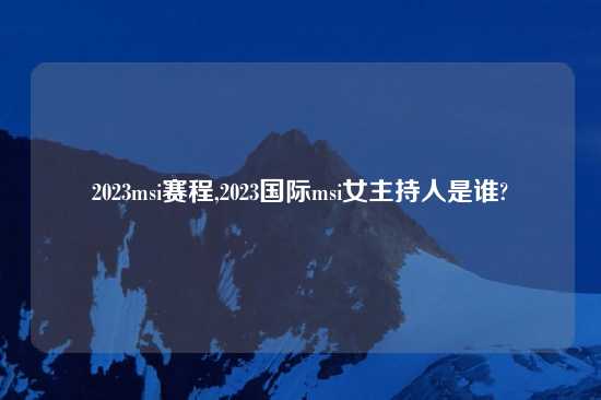 2023msi赛程,2023国际msi女主持人是谁?