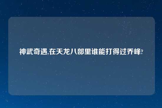 神武奇遇,在天龙八部里谁能打得过乔峰?