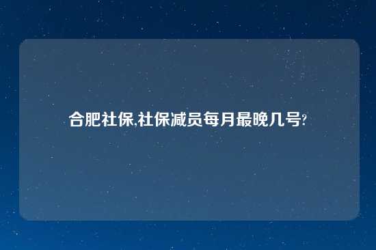 合肥社保,社保减员每月最晚几号?