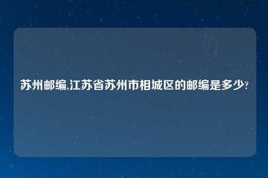 苏州邮编,江苏省苏州市相城区的邮编是多少?