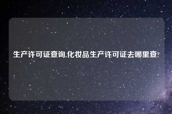 生产许可证查询,化妆品生产许可证去哪里查?