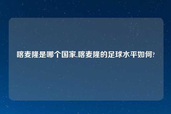 喀麦隆是哪个国家,喀麦隆的足球水平如何?