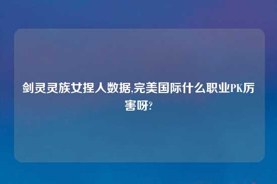 剑灵灵族女捏人数据,完美国际什么职业PK厉害呀?