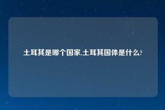 土耳其是哪个国家,土耳其国体是什么?